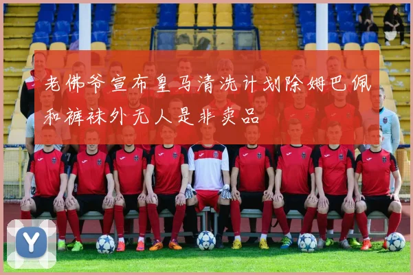 老佛爷宣布皇马清洗计划除姆巴佩和裤袜外无人是非卖品
