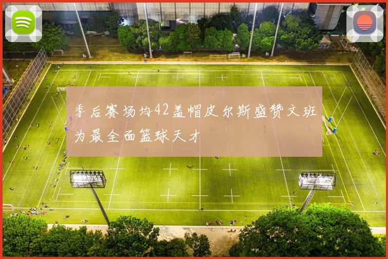 季后赛场均42盖帽皮尔斯盛赞文班为最全面篮球天才