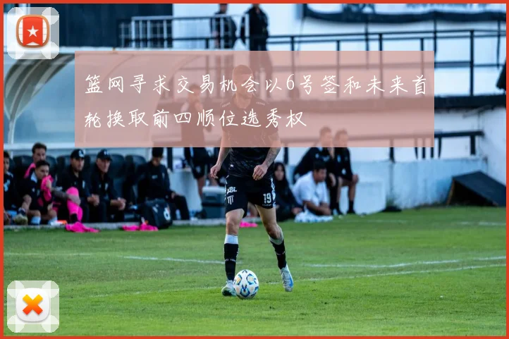 篮网寻求交易机会以6号签和未来首轮换取前四顺位选秀权