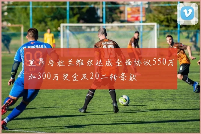 里昂与杜兰维尔达成全面协议550万加300万奖金及20二转条款