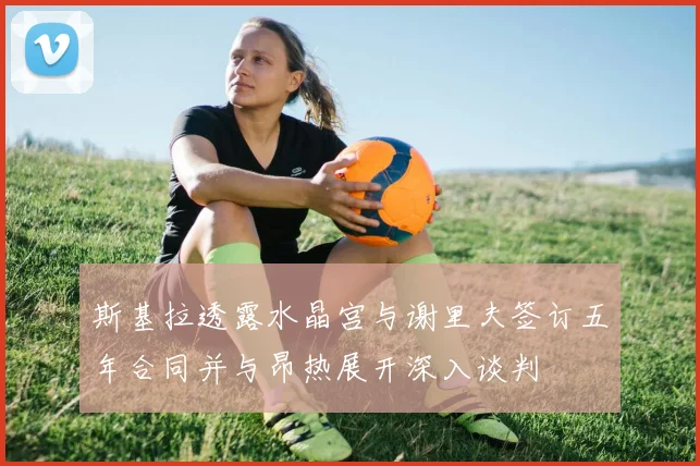 斯基拉透露水晶宫与谢里夫签订五年合同并与昂热展开深入谈判