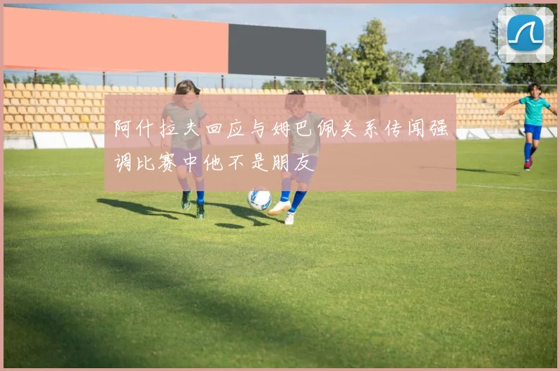 阿什拉夫回应与姆巴佩关系传闻强调比赛中他不是朋友