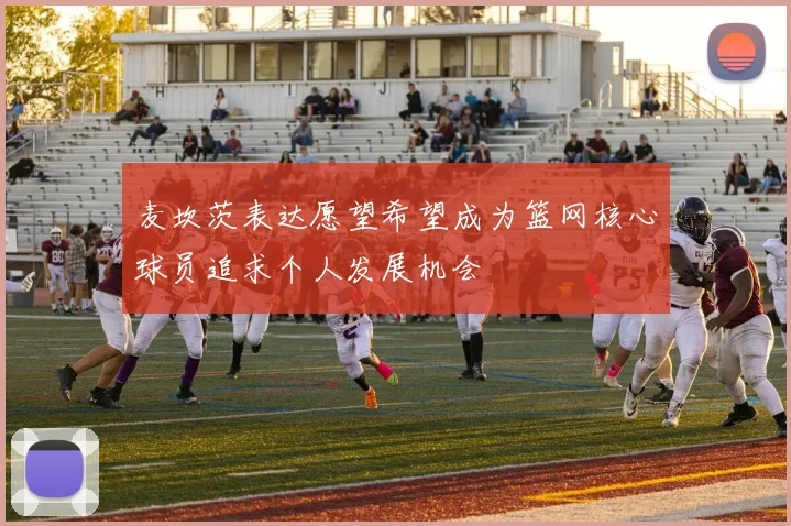 麦坎茨表达愿望希望成为篮网核心球员追求个人发展机会