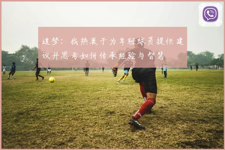追梦：我热衷于为年轻球员提供建议并思考如何传承经验与智慧