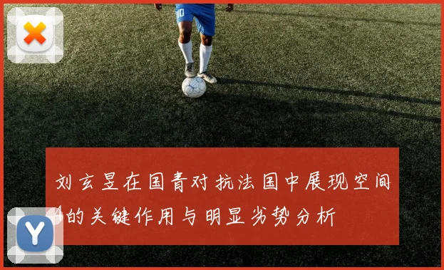 刘玄昱在国青对抗法国中展现空间4的关键作用与明显劣势分析