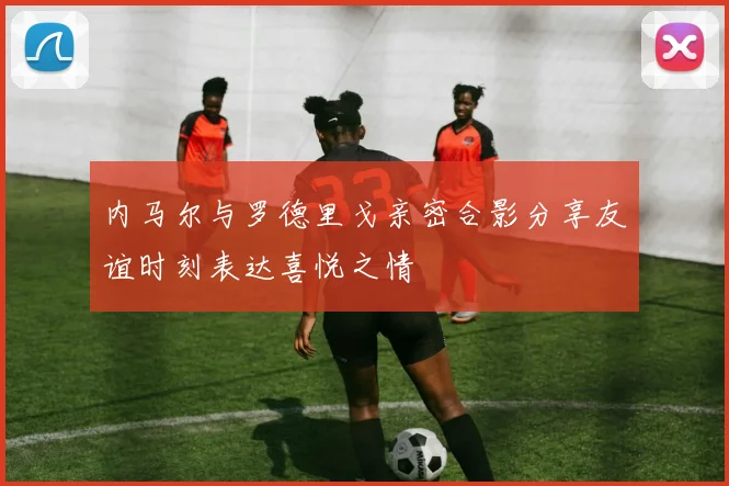 内马尔与罗德里戈亲密合影分享友谊时刻表达喜悦之情