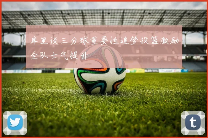 库里谈三分球重要性追梦投篮激励全队士气提升