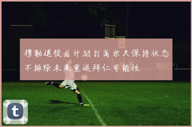 穆勒退役后计划打高尔夫保持状态不排除未来重返拜仁可能性
