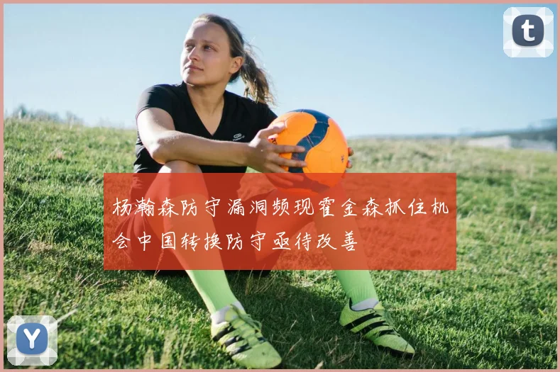 杨瀚森防守漏洞频现霍金森抓住机会中国转换防守亟待改善
