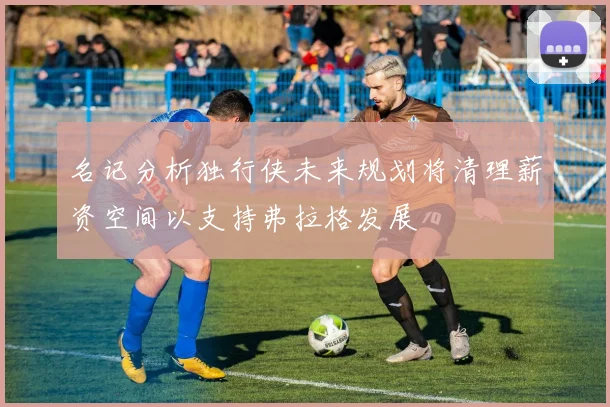 名记分析独行侠未来规划将清理薪资空间以支持弗拉格发展