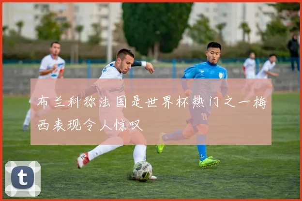 布兰科称法国是世界杯热门之一梅西表现令人惊叹