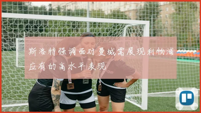 斯洛特强调面对曼城需展现利物浦应有的高水平表现