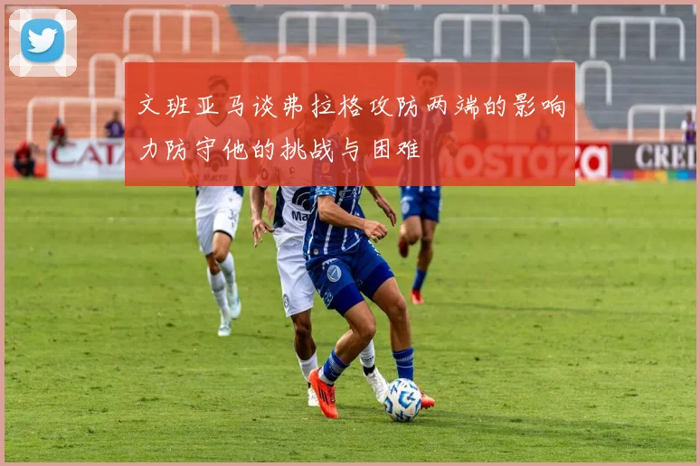 文班亚马谈弗拉格攻防两端的影响力防守他的挑战与困难