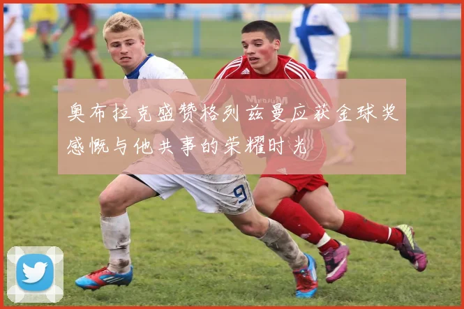 奥布拉克盛赞格列兹曼应获金球奖感慨与他共事的荣耀时光