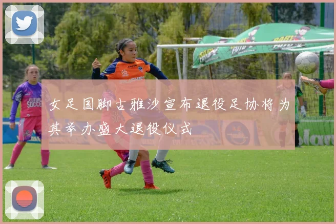 女足国脚古雅沙宣布退役足协将为其举办盛大退役仪式