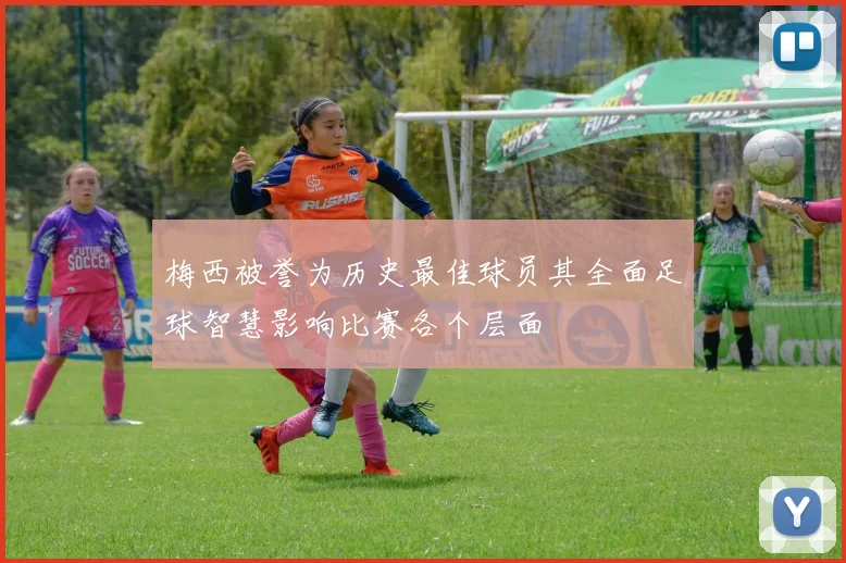 梅西被誉为历史最佳球员其全面足球智慧影响比赛各个层面