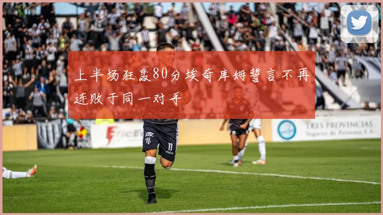 上半场狂轰80分埃奇库姆誓言不再连败于同一对手