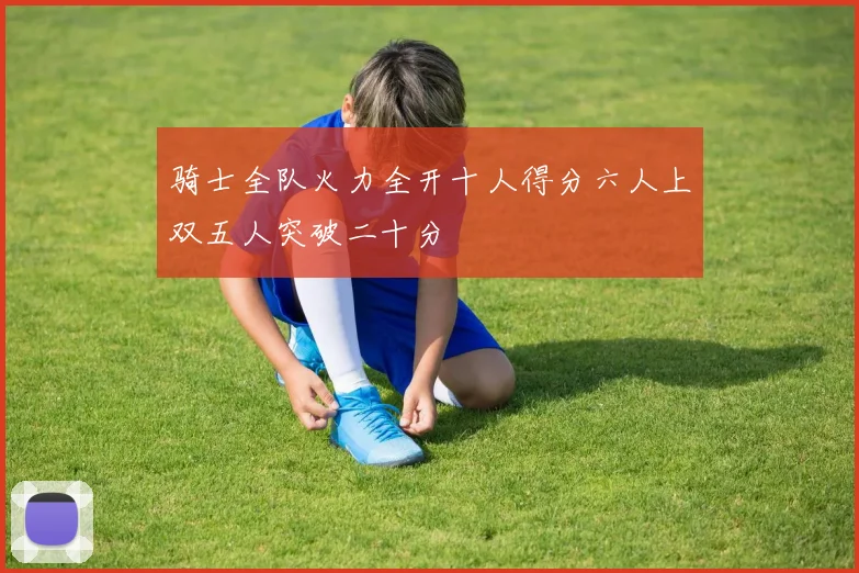 骑士全队火力全开十人得分六人上双五人突破二十分