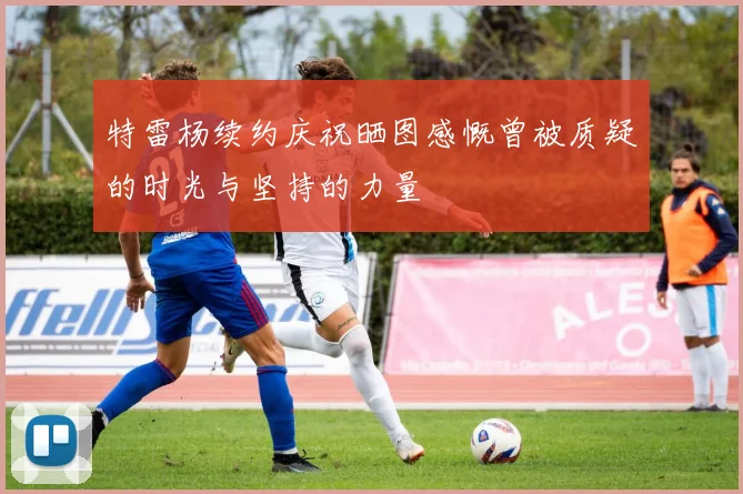 特雷杨续约庆祝晒图感慨曾被质疑的时光与坚持的力量
