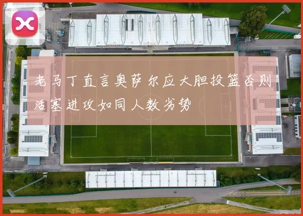 老马丁直言奥萨尔应大胆投篮否则活塞进攻如同人数劣势