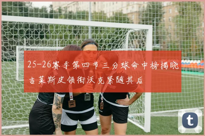25-26赛季第四节三分球命中榜揭晓吉莱斯皮领衔沃克紧随其后