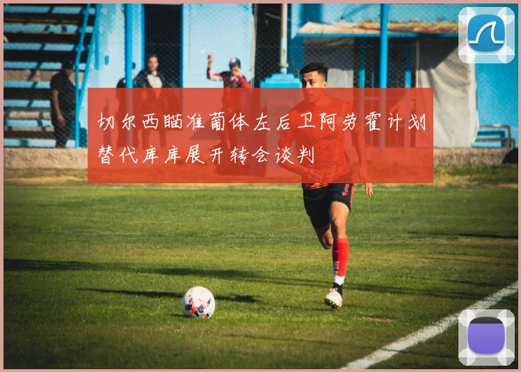 切尔西瞄准葡体左后卫阿劳霍计划替代库库展开转会谈判