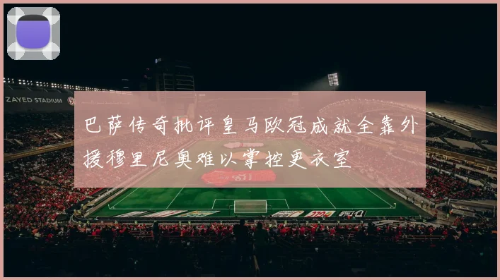 巴萨传奇批评皇马欧冠成就全靠外援穆里尼奥难以掌控更衣室