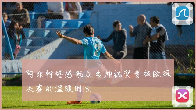 阿尔特塔感慨众名帅祝贺晋级欧冠决赛的温暖时刻