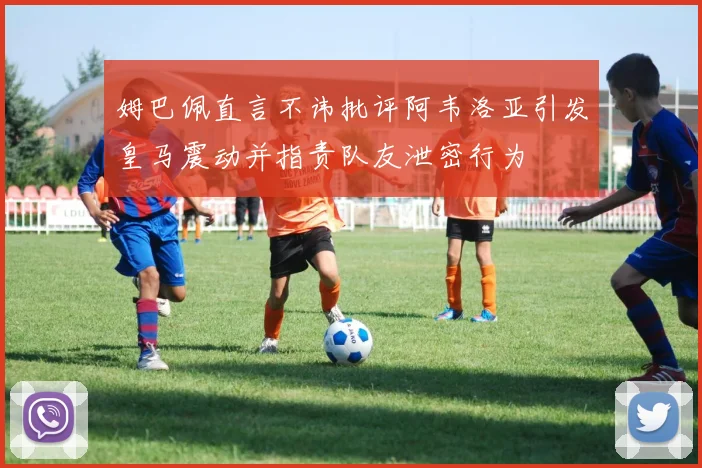 姆巴佩直言不讳批评阿韦洛亚引发皇马震动并指责队友泄密行为