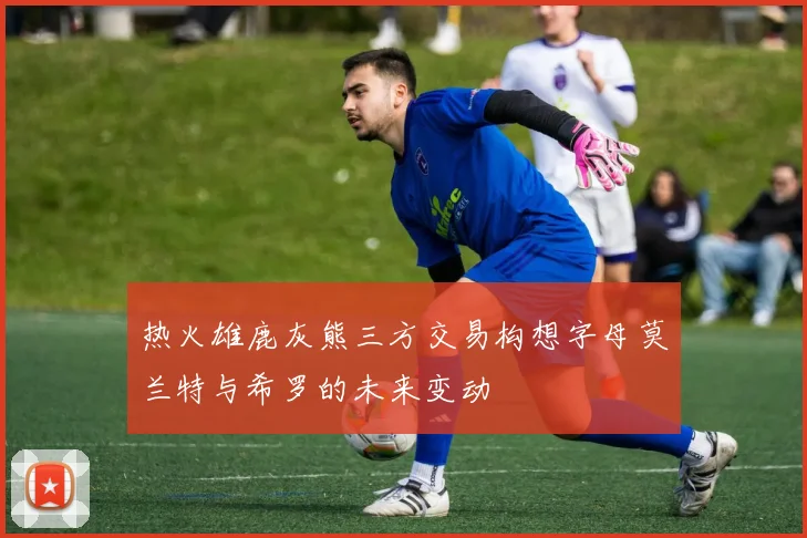 热火雄鹿灰熊三方交易构想字母莫兰特与希罗的未来变动