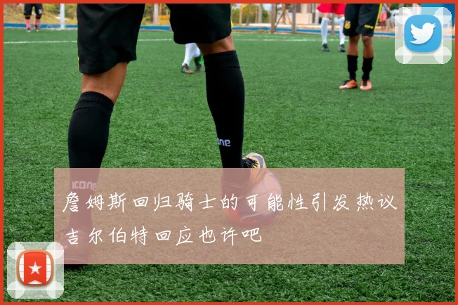 詹姆斯回归骑士的可能性引发热议吉尔伯特回应也许吧