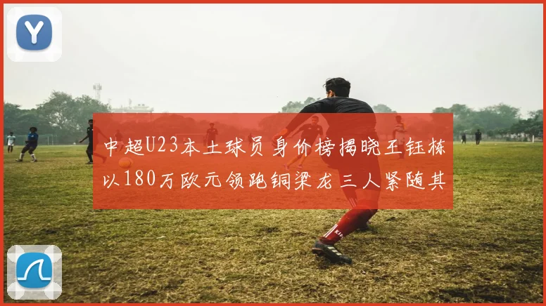 中超U23本土球员身价榜揭晓王钰栋以180万欧元领跑铜梁龙三人紧随其后