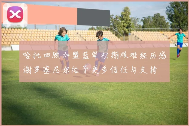 哈托回顾加盟蓝军初期艰难经历感谢罗塞尼尔给予更多信任与支持