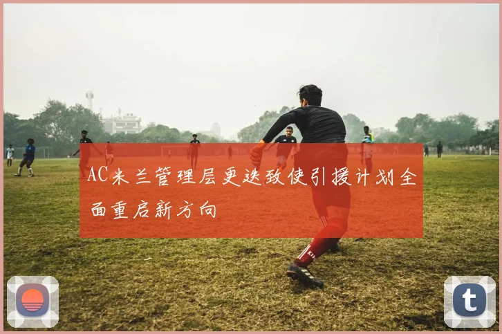AC米兰管理层更迭致使引援计划全面重启新方向