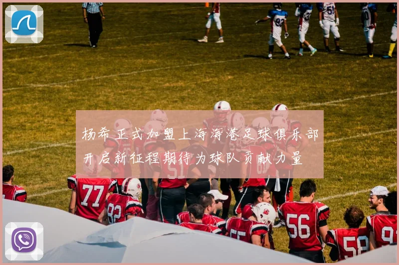 杨希正式加盟上海海港足球俱乐部开启新征程期待为球队贡献力量