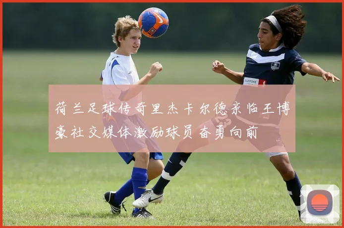 荷兰足球传奇里杰卡尔德亲临王博豪社交媒体激励球员奋勇向前