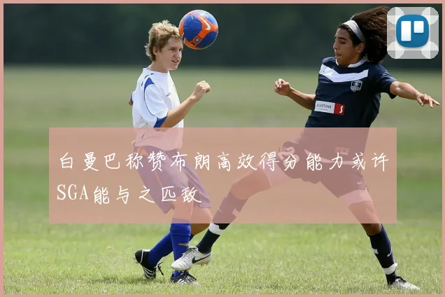 白曼巴称赞布朗高效得分能力或许SGA能与之匹敌