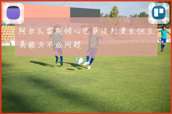 阿尔瓦雷斯倾心巴萨谈判漫长但交易能力不成问题